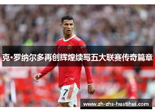 克·罗纳尔多再创辉煌续写五大联赛传奇篇章 克·罗纳尔多再创辉煌续写五大联赛传奇篇章