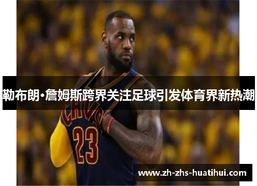 勒布朗·詹姆斯跨界关注足球引发体育界新热潮 勒布朗·詹姆斯跨界关注足球引发体育界新热潮