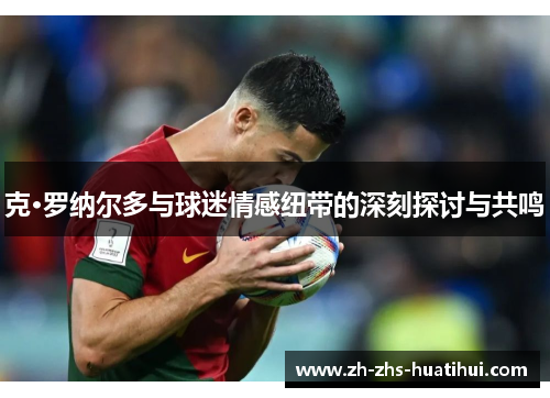 克·罗纳尔多与球迷情感纽带的深刻探讨与共鸣