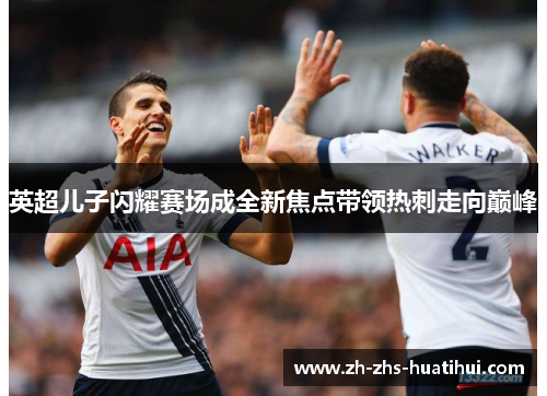 英超儿子闪耀赛场成全新焦点带领热刺走向巅峰